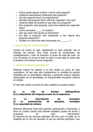  ¿Cómo podría alguien resolver o dirimir esta pregunta?
 ¿Podemos descomponer totalmente esta pregunta?
 ¿Es esta pregunta clara? ¿La entendemos?
 ¿Resulta esta pregunta fácil o difícil de responder? ¿Por qué?
 ¿Estamos todos de acuerdo en que ésta es la pregunta?
 Para responder esta pregunta, ¿qué otras deberíamos responder
antes?
 ¿Cómo formularía _____ la cuestión?
 ¿Por qué razón este asunto es importante?
 ¿Es ésta la pregunta más importante, o hay alguna otra
pregunta subyacente?
 ¿Puedes ver cómo esto está relacionado con ________?
4. Lea con atención cada intervención
Cuando los textos se leen rápidamente es fácil entender mal el
mensaje del escritor. Para evitar errores de comprensión, lea
cuidadosamente y trate de descubrir el punto de vista del autor. Es
muy útil pensar en lo que el autor no dijo o lo que dejó en duda; esto
le ayudará a formularse nuevas preguntas.
5. ¿Cómo se evaluará la participación?
Podemos evaluar los aportes a un foro desde un punto de vista
cuantitativo. En ese caso sólo consideramos la cantidad de aportes
realizados por un participante. Además, si queremos evaluar aspectos
relacionados con el aprendizaje, es imprescindible incorporar criterios
de calidad.
En ese caso, desde un punto de vista cualitativo se puede evaluar:
a) La cita de fuentes bibliográficas
b) La adquisición del lenguaje propio de la asignatura
c) La interrelación de conceptos
e) La presentación de ejemplos, analogías
f) La capacidad de síntesis
Debemos diferenciar entre dos aspectos, participación e interacción, a
tener en cuenta cuando el/la docente establece pautas de acción y
evaluación de esta herramienta.
Es esencial que los alumnos participen del foro, pero no debe ser el
propósito de un foro de discusión el que los alumnos participen, sino
 