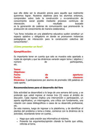 que ello debe ser la situación previa para aquello que realmente
queremos lograr. Nuestros objetivos para los alumnos entonces,
comprenden sobre todo la construcción y re-construcción de
conocimiento social posible mediante procesos continuos de
interacción. El resultado buscado
es la generación de cadenas de comunicación que promoverán la
producción de conocimiento de manera colaborativa.
“Los foros incluidos en una plataforma educativa suelen constituir un
espacio optativo u obligatorio en donde se promueven instancias
pedagógicas de interacción para la construcción colectiva del
conocimiento”.
¿Cómo presentar un foro?
Ejemplificación:
Es importante tener en cuenta que solo se muestra este apartado a
modo de ejemplo y que las dinámicas variarán según tema / objetivo /
número de participantes,
etc.
Tema:
Objetivos:
Fecha de apertura:
Fecha de clausura:
Dinámica: 3 participaciones por alumno de promedio 100 palabras en
cada aporte.
Recomendaciones para el desarrollo del foro
Esta actividad se desarrollará a lo largo de una semana del curso, y se
pretende que usted ingrese al menos tres (3) veces al ámbito de
discusión. Cada ingreso implica una intervención o participación, un
aporte significativo, un interrogante, una crítica con fundamento, una
relación con casos bibliográficos o casos de su desarrollo profesional,
etc.
De esta manera, luego de ingresar a la plataforma, y de identificar el
planteo del problema o tema a tratar, comience con la dinámica de la
actividad, recordando tener en cuenta…
 Haga que cada oración sea informativa al máximo.
 Presente los argumentos/opinión citando la fuente que utiliza,
referida al tema.
 