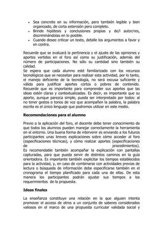  Sea concreto en su información, pero también legible y bien
organizado, de corta extensión pero completo.
 Brinde hipótesis y conclusiones propias y de/l autor/res,
discriminándolas en lo posible.
 Cuando desee criticar un texto, detalle los argumentos a favor y
en contra.
Recuerde que se evaluará la pertinencia y el ajuste de las opiniones y
aportes vertidos en el foro así como su justificación, además del
número de participaciones. No sólo su cantidad sino también su
calidad.
Se espera que cada alumno esté familiarizado con los recursos
tecnológicos que se necesitan para realizar esta actividad, por lo tanto,
el manejo deficiente de la tecnología, no será excusa suficiente y
válida para justificar aportes cortos o pobres de contenido.
Recuerde que es importante para comprender sus aportes que las
ideas estén claras y contextualizadas. Es decir, es importante que su
aporte, aunque parezca simple, pueda ser interpretado por todos: al
no tener gestos o tonos de voz que acompañen la palabra, la palabra
escrita es el único lenguaje que podremos utilizar en este medio.
Recomendaciones para el alumno
Previo a la aplicación del foro, el docente debe tener conocimiento de
que todos los alumnos pueden manejar correctamente la herramienta
en el entorno. Una buena forma de intervenir es enviando a los futuros
participantes unas breves explicaciones sobre cómo acceder al foro
(especificaciones técnicas), y cómo realizar aportes (especificaciones
de procedimientos).
Es recomendable también acompañar la explicación con pantallas
capturadas, para que pueda servir de distintos caminos en la guía
orientadora. Es importante también explicitar los tiempos establecidos
para la actividad, y, en caso de combinarse con actividades previas de
lectura o búsqueda de información debe especificarse también en el
cronograma el tiempo planificado para cada una de ellas. De esta
manera los participantes podrán ajustar sus tiempos a los
requerimientos de la propuesta.
Ideas finales
La enseñanza constituye una relación en la que alguien intenta
promover el acceso de otros a un conjunto de saberes considerados
valiosos en el marco de una propuesta curricular validada social y
 
