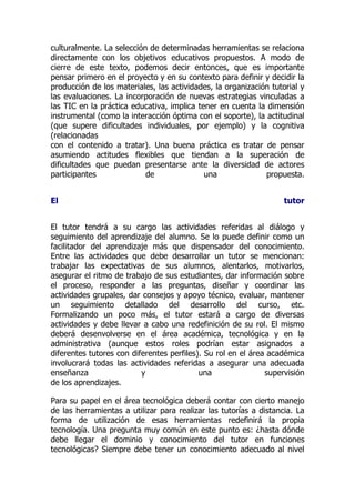 culturalmente. La selección de determinadas herramientas se relaciona
directamente con los objetivos educativos propuestos. A modo de
cierre de este texto, podemos decir entonces, que es importante
pensar primero en el proyecto y en su contexto para definir y decidir la
producción de los materiales, las actividades, la organización tutorial y
las evaluaciones. La incorporación de nuevas estrategias vinculadas a
las TIC en la práctica educativa, implica tener en cuenta la dimensión
instrumental (como la interacción óptima con el soporte), la actitudinal
(que supere dificultades individuales, por ejemplo) y la cognitiva
(relacionadas
con el contenido a tratar). Una buena práctica es tratar de pensar
asumiendo actitudes flexibles que tiendan a la superación de
dificultades que puedan presentarse ante la diversidad de actores
participantes de una propuesta.
El tutor
El tutor tendrá a su cargo las actividades referidas al diálogo y
seguimiento del aprendizaje del alumno. Se lo puede definir como un
facilitador del aprendizaje más que dispensador del conocimiento.
Entre las actividades que debe desarrollar un tutor se mencionan:
trabajar las expectativas de sus alumnos, alentarlos, motivarlos,
asegurar el ritmo de trabajo de sus estudiantes, dar información sobre
el proceso, responder a las preguntas, diseñar y coordinar las
actividades grupales, dar consejos y apoyo técnico, evaluar, mantener
un seguimiento detallado del desarrollo del curso, etc.
Formalizando un poco más, el tutor estará a cargo de diversas
actividades y debe llevar a cabo una redefinición de su rol. El mismo
deberá desenvolverse en el área académica, tecnológica y en la
administrativa (aunque estos roles podrían estar asignados a
diferentes tutores con diferentes perfiles). Su rol en el área académica
involucrará todas las actividades referidas a asegurar una adecuada
enseñanza y una supervisión
de los aprendizajes.
Para su papel en el área tecnológica deberá contar con cierto manejo
de las herramientas a utilizar para realizar las tutorías a distancia. La
forma de utilización de esas herramientas redefinirá la propia
tecnología. Una pregunta muy común en este punto es: ¿hasta dónde
debe llegar el dominio y conocimiento del tutor en funciones
tecnológicas? Siempre debe tener un conocimiento adecuado al nivel
 