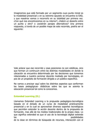 Imaginemos que está formado por un segmento cuyo punto inicial es
la modalidad presencial y en su extremo opuesto se encuentra la EAD,
y que nosotros vamos a recorrerlo en su totalidad por primera vez.
¿Con qué nos encontraremos en su interior?, ¿Habrá un desierto entre
un punto y otro? o ¿existirán parajes alternativos? Una primera
respuesta, a través de un posible mapa de este recorrido, podría ser el
siguiente:
Vale aclarar que ese recorrido y esas posiciones no son estáticas, sino
que forman un continuum entre las distintas modalidades en donde la
ubicación se encuentra determinada por las decisiones que tomemos
relacionadas a nuestro accionar docente mediado por tecnologías, en
pos de un propósito de formación dirigido a un público específico.
No vamos a precisar aquí sobre los distintos aspectos que conforman
las bases pedagógicas- didácticas sobre las que se asienta la
educación presencial tal como la conocemos.
Extended Learning (EL)
Llamamos Extended Learning a la propuesta pedagógico-tecnológica
basada en el dictado de un curso de modalidad prácticamente
presencial y en la cual se aprovechan diversos soportes tecnológicos
que permiten extender la acción docente dentro de la propuesta de
formación, mas allá de los medios tradicionales de la propia clase. Lo
que significa extended es que el uso de la tecnología digital extiende
las posibilidades
de la clase en términos de búsqueda de recursos, interacción con el
 