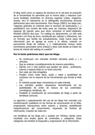 El blog nació como un espacio de escritura en la red pero la evolución
de la herramienta ha permitido que la misma aloje y relacione (con
suma facilidad) contenidos en diversos soportes (video, imágenes,
tweets, etc) Si rastreamos en la bibliografía encontramos diversas
definiciones para esta herramienta. Para Pareja (2002)1 los blogs son:
“espacios gratuitos en Internet para la escritura de particulares (...)
posibilita[n] una versión del texto para ser impresa; dispone[n] de
espacios de opinión para que otros comenten el texto”.Alejandro
Piscitelli (2002)2 dice que: “un weblog es, básicamente, un sitio web
personal y sin fines de lucro, constituido por noticias y reflexiones, con
un formato que facilita las actualizaciones. Cada nueva pieza de
información que se agrega se suma a la última, creando un
permanente fluido de noticias. […]. Habitualmente incluye tanto
comentarios personales como enlaces a sitios web donde se tratan los
temas de interés del weblog en cuestión”.
Por lo tanto podríamos decir que los blogs:
 Se construyen con entradas también llamados posts y / o
artículos.
 Que se ordenan cronológicamente de manera automática.
 Admite uno o más autores que pueden ser pares , profesores,
tutores o especia listas en un tema concreto.
 Son cada vez más amigables.
 Pueden incluir texto fotos, audio y video y posibilidad de
combinar con la mayoría de las herramientas que brinda la Web
2.0.
 El visitante puede dejar comentarios en cada entrada.
 Las entradas pueden etiquetarse diversificando así las
posibilidades de orden de lectura de sus contenidos:
cronológicas, temáticas, etc.
 Posibilita la constitución de comunidades de blogs a partir de
temáticas comunes.
La aparición y popularización del uso de los blogs han marcado una
transformación cualitativa en las formas de comunicación en la Web,
proponiendo interacciones entre autores y lectores, posibilitando
resignificaciones del conocimiento, expansión de fuentes de
información, creación de redes etc.
Las temáticas de los blogs son y pueden ser infinitas, dando como
resultado una amplia gama de contenidos y categorías. Estas
categorías nos facilitan la búsqueda y organización de la información.
 