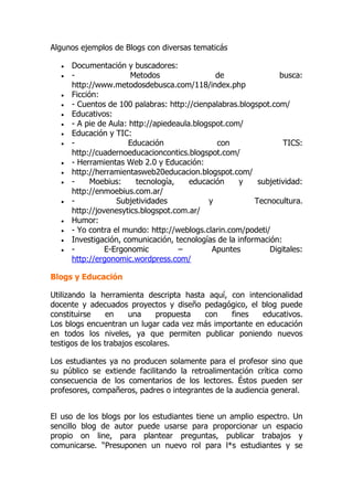 Algunos ejemplos de Blogs con diversas tematicás
 Documentación y buscadores:
 - Metodos de busca:
http://www.metodosdebusca.com/118/index.php
 Ficción:
 - Cuentos de 100 palabras: http://cienpalabras.blogspot.com/
 Educativos:
 - A pie de Aula: http://apiedeaula.blogspot.com/
 Educación y TIC:
 - Educación con TICS:
http://cuadernoeducacioncontics.blogspot.com/
 - Herramientas Web 2.0 y Educación:
 http://herramientasweb20educacion.blogspot.com/
 - Moebius: tecnología, educación y subjetividad:
http://enmoebius.com.ar/
 - Subjetividades y Tecnocultura.
http://jovenesytics.blogspot.com.ar/
 Humor:
 - Yo contra el mundo: http://weblogs.clarin.com/podeti/
 Investigación, comunicación, tecnologías de la información:
 - E-Ergonomic – Apuntes Digitales:
http://ergonomic.wordpress.com/
Blogs y Educación
Utilizando la herramienta descripta hasta aquí, con intencionalidad
docente y adecuados proyectos y diseño pedagógico, el blog puede
constituirse en una propuesta con fines educativos.
Los blogs encuentran un lugar cada vez más importante en educación
en todos los niveles, ya que permiten publicar poniendo nuevos
testigos de los trabajos escolares.
Los estudiantes ya no producen solamente para el profesor sino que
su público se extiende facilitando la retroalimentación crítica como
consecuencia de los comentarios de los lectores. Éstos pueden ser
profesores, compañeros, padres o integrantes de la audiencia general.
El uso de los blogs por los estudiantes tiene un amplio espectro. Un
sencillo blog de autor puede usarse para proporcionar un espacio
propio on line, para plantear preguntas, publicar trabajos y
comunicarse. “Presuponen un nuevo rol para l*s estudiantes y se
 