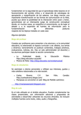 fundamentan en la seguridad de que el aprendizaje debe basarse en el
favorecimiento del sentido crítico y el desarrollo de estrategias de
apropiación y resignificación de los saberes. Los blogs marcan una
importante transformación en las formas de comunicación en la Web,
puesto que abren la posibilidad de la interacción entre autor y lector,
generándose así un interesante juego de construcción conceptual
donde, en muchos casos, se resignifica el conocimiento, se da lugar al
debate y a la expansión de fuentes de información para la
fundamentación de diferentes posturas
respecto de los tópicos tratados en cada caso
Algunos ejemplos
Blogs del profesor
Creados por profesores para presentar a los alumnos y a la comunidad
educativa, lo relacionado al espacio curricular o de cátedra, sus temas
y dinámica. Generalmente se publican contenidos, trabajos prácticos,
evaluaciones, noticias, etc. Hay un solo administrador (el docente) y
los alumnos participan desde la sección comentarios.
 La Publicidad desde la Educación Plástica
http://blog.educastur.es/publi/
 Música de Nota: http://blog.educastur.es/revistamusical/
Blogs de estudiantes
Se asemejan a diarios personales y reflejan sus intereses, gustos y
vida cotidiana relacionados a la vida escolar.
 Carlos Álvarez. C.P. San Félix. Candás:
http://carlosalvarez.blogia.com/
 Mariposas se convierten en piel- Blog de Matilde Latrónico:
http://mariposasenpiel.blogspot.com/
Blog de aula
Es el más utilizado en el ámbito educativo. Pueden complementar las
clases presenciales, con información adicional y propuestas de
actividades a desarrollar utilizando los recursos ofrecidos. Se incluyen
múltiples fuentes como texto, video, audio y fotografías.
 
