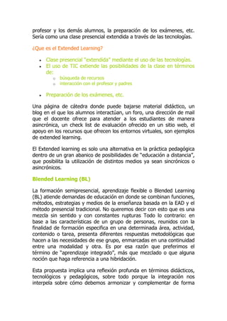 profesor y los demás alumnos, la preparación de los exámenes, etc.
Sería como una clase presencial extendida a través de las tecnologías.
¿Que es el Extended Learning?
 Clase presencial “extendida” mediante el uso de las tecnologías.
 El uso de TIC extiende las posibilidades de la clase en términos
de:
o búsqueda de recursos
o interacción con el profesor y padres
 Preparación de los exámenes, etc.
Una página de cátedra donde puede bajarse material didáctico, un
blog en el que los alumnos interactúan, un foro, una dirección de mail
que el docente ofrece para atender a los estudiantes de manera
asincrónica, un check list de evaluación ofrecido en un sitio web, el
apoyo en los recursos que ofrecen los entornos virtuales, son ejemplos
de extended learning.
El Extended learning es solo una alternativa en la práctica pedagógica
dentro de un gran abanico de posibilidades de “educación a distancia”,
que posibilita la utilización de distintos medios ya sean sincrónicos o
asincrónicos.
Blended Learning (BL)
La formación semipresencial, aprendizaje flexible o Blended Learning
(BL) atiende demandas de educación en donde se combinan funciones,
métodos, estrategias y medios de la enseñanza basada en la EAD y el
método presencial tradicional. No queremos decir con esto que es una
mezcla sin sentido y con constantes rupturas Todo lo contrario: en
base a las características de un grupo de personas, reunidos con la
finalidad de formación especifica en una determinada área, actividad,
contenido o tarea, presenta diferentes respuestas metodológicas que
hacen a las necesidades de ese grupo, enmarcadas en una continuidad
entre una modalidad y otra. Es por esa razón que preferimos el
término de “aprendizaje integrado”, más que mezclado o que alguna
noción que haga referencia a una hibridación.
Esta propuesta implica una reflexión profunda en términos didácticos,
tecnológicos y pedagógicos, sobre todo porque la integración nos
interpela sobre cómo debemos armonizar y complementar de forma
 