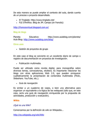De esta manera se puede ampliar el contexto del aula, dando cuenta
de un proceso o proyecto desarrollado.
 El Tinglado: http://www.tinglado.net/
 FLE D’Artifice. Blog de JM. Campo (en francés):
http://francesvirtual.blogspot.com.ar/
Blog de blogs
Planeta Educativo: http://www.aulablog.com/planeta/
Aula Blog: http://www.aulablog.com/blog/
Otros usos
 Gestión de proyectos de grupo
En este caso el blog se convierte en un excelente diario de campo o
registro de documentación en proyectos de investigación.
 Publicación multimedia.
Puede ser utilizado como revista digital, para monografías sobre
diversos temas, convocatorias, etcétera. Es importante relacionar los
blogs con otras aplicaciones Web 2.0, que pueden enriquecer
cualitativamente la presentación de contenidos multimedia (Flickr,
Slideshare. YouTube, etc.).
 Guía de navegación
Es similar a un cuaderno de viajes, o bien una alternativa para
organizar un equivalente a la lógica de las webquest (sólo que, en este
caso, sería una guía de navegación enriquecida por la propuesta de
actividades, producción y evaluación).
Wikis
¿Qué es una Wiki?
Comenzamos por la definición de wiki en Wikipedia...
http://es.wikipedia.org/wiki/Wiki
 