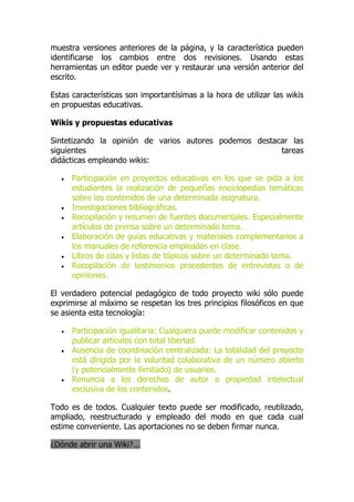 muestra versiones anteriores de la página, y la característica pueden
identificarse los cambios entre dos revisiones. Usando estas
herramientas un editor puede ver y restaurar una versión anterior del
escrito.
Estas características son importantísimas a la hora de utilizar las wikis
en propuestas educativas.
Wikis y propuestas educativas
Sintetizando la opinión de varios autores podemos destacar las
siguientes tareas
didácticas empleando wikis:
 Participación en proyectos educativos en los que se pida a los
estudiantes la realización de pequeñas enciclopedias temáticas
sobre los contenidos de una determinada asignatura.
 Investigaciones bibliográficas.
 Recopilación y resumen de fuentes documentales. Especialmente
artículos de prensa sobre un determinado tema.
 Elaboración de guías educativas y materiales complementarios a
los manuales de referencia empleados en clase.
 Libros de citas y listas de tópicos sobre un determinado tema.
 Recopilación de testimonios procedentes de entrevistas o de
opiniones.
El verdadero potencial pedagógico de todo proyecto wiki sólo puede
exprimirse al máximo se respetan los tres principios filosóficos en que
se asienta esta tecnología:
 Participación igualitaria: Cualquiera puede modificar contenidos y
publicar artículos con total libertad.
 Ausencia de coordinación centralizada: La totalidad del proyecto
está dirigida por la voluntad colaborativa de un número abierto
(y potencialmente ilimitado) de usuarios.
 Renuncia a los derechos de autor o propiedad intelectual
exclusiva de los contenidos.
Todo es de todos. Cualquier texto puede ser modificado, reutilizado,
ampliado, reestructurado y empleado del modo en que cada cual
estime conveniente. Las aportaciones no se deben firmar nunca.
¿Dónde abrir una Wiki?...
 