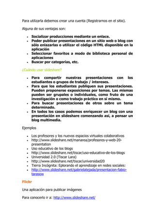 Para utilizarla debemos crear una cuenta (Registrarnos en el sitio).
Alguna de sus ventajas son:
 Socializar producciones mediante un enlace.
 Poder publicar presentaciones en un sitio web o blog con
sólo enlazarlas o utilizar el código HTML disponible en la
aplicación
 Seleccionar favoritos a modo de biblioteca personal de
aplicaciones
 Buscar por categorías, etc.
¿Cuándo usar slideshare?
 Para compartir nuestras presentaciones con los
estudiantes o grupos de trabajo / intereses.
 Para que los estudiantes publiquen sus presentaciones.
Pueden proponerse exposiciones por temas. Las mismas
pueden ser grupales o individuales, como fruto de una
investigación o como trabajo práctico en sí mismo.
 Para buscar presentaciones de otros sobre un tema
determinado.
 En todos los casos podemos enriquecer un blog con una
presentación en slideshare comenzando así, a pensar un
blog multimedia.
Ejemplos
 Los profesores y los nuevos espacios virtuales colaborativos
 http://www.slideshare.net/manarea/profesores-y-web-20-
presentation
 Uso educativo de los blogs
 http://www.slideshare.net/tiscar/uso-educativo-de-los-blogs
 Universidad 2.0 (Tiscar Lara)
 http://www.slideshare.net/tiscar/universidad20
 Tierra Incógnita: Eplorando el aprendizaje en redes sociales:
 http://www.slideshare.net/gabrielatejada/presentacion-fabio-
tarasow
Flickr
Una aplicación para publicar imágenes
Para conocerlo ir a: http://www.slideshare.net/
 