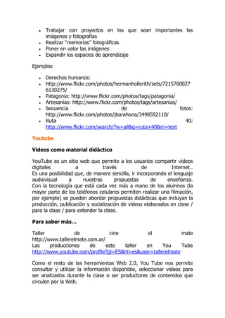  Trabajar con proyectos en los que sean importantes las
imágenes y fotografías
 Realizar “memorias” fotográficas
 Poner en valor las imágenes
 Expandir los espacios de aprendizaje
Ejemplos
 Derechos humanos:
 http://www.flickr.com/photos/hermanhollerith/sets/7215760027
6130275/
 Patagonia: http://www.flickr.com/photos/tags/patagonia/
 Artesanías: http://www.flickr.com/photos/tags/artesanias/
 Secuencia de fotos:
http://www.flickr.com/photos/jbarahona/3498592110/
 Ruta 40:
http://www.flickr.com/search/?w=all&q=ruta+40&m=text
Youtube
Videos como material didáctico
YouTube es un sitio web que permite a los usuarios compartir vídeos
digitales a través de Internet..
Es una posibilidad que, de manera sencilla, ir incorporando el lenguaje
audiovisual a nuestras propuestas de enseñanza.
Con la tecnología que está cada vez más a mano de los alumnos (la
mayor parte de los teléfonos celulares permiten realizar una filmación,
por ejemplo) se pueden abordar propuestas didácticas que incluyan la
producción, publicación y socialización de videos elaborados en clase /
para la clase / para extender la clase.
Para saber más…
Taller de cine el mate
http://www.tallerelmate.com.ar/
Las producciones de este taller en You Tube
http://www.youtube.com/profile?gl=ES&hl=es&user=tallerelmate
Como el resto de las herramientas Web 2.0, You Tube nos permite
consultar y utilizar la información disponible, seleccionar videos para
ser analizados durante la clase o ser productores de contenidos que
circulen por la Web.
 