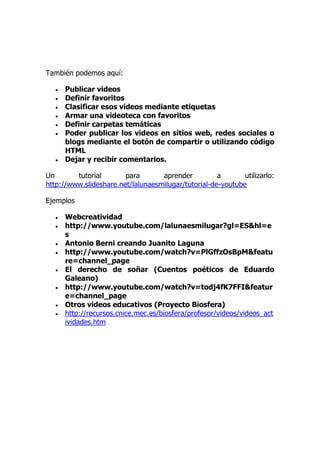 También podemos aquí:
 Publicar videos
 Definir favoritos
 Clasificar esos videos mediante etiquetas
 Armar una videoteca con favoritos
 Definir carpetas temáticas
 Poder publicar los videos en sitios web, redes sociales o
blogs mediante el botón de compartir o utilizando código
HTML
 Dejar y recibir comentarios.
Un tutorial para aprender a utilizarlo:
http://www.slideshare.net/lalunaesmilugar/tutorial-de-youtube
Ejemplos
 Webcreatividad
 http://www.youtube.com/lalunaesmilugar?gl=ES&hl=e
s
 Antonio Berni creando Juanito Laguna
 http://www.youtube.com/watch?v=PlGffzOsBpM&featu
re=channel_page
 El derecho de soñar (Cuentos poéticos de Eduardo
Galeano)
 http://www.youtube.com/watch?v=todj4fK7FFI&featur
e=channel_page
 Otros videos educativos (Proyecto Biosfera)
 http://recursos.cnice.mec.es/biosfera/profesor/videos/videos_act
ividades.htm
 