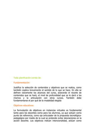 Toda planificación consta de:
Fundamentación:
Justifica la selección de contenidos y objetivos que se realiza, como
también explica brevemente el sentido de lo que se hace. En ella se
definen claramente los alcances del curso, aclarando el recorte de
contenidos que se hará, el nivel de profundidad que se le dará a los
mismos y la articulación con otros cursos. También debe
fundamentarse el por qué de la modalidad elegida
Objetivos educativos:
La formulación de objetivos en instancias virtuales es fundamental
tanto para los docentes como para los alumnos, ya que actúan como
punto de referencia, como eje articulador de la propuesta tecnológica-
pedagógica por medio de la cual se pretende evitar desviaciones en la
acción docente. Los objetivos indican intencionalidad, actúan como
 