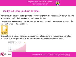 Unidad 2.1 Crear una base de datos
Para crea una base de datos primero abrimos el programa Access 2010. Luego de esto
le damos al botón de Nuevo en la pestaña de Archivo.
Luego de esto Access nos mostrara varias opciones pero si queremos de empezar de
cero debemos darle a botón de :
Sea cual sea la opción escogida, un poco más a la derecha se mostrara un panel de
opciones que nos permitirá especificar el Nombre y Ubicación de nuestra