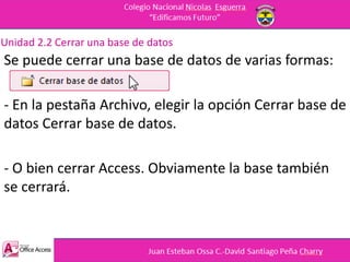 Unidad 2.2 Cerrar una base de datos
Se puede cerrar una base de datos de varias formas:
- En la pestaña Archivo, elegir la opción Cerrar base de
datos Cerrar base de datos.
- O bien cerrar Access. Obviamente la base también
se cerrará.