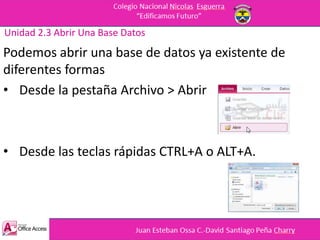 Unidad 2.3 Abrir Una Base Datos
Podemos abrir una base de datos ya existente de
diferentes formas
• Desde la pestaña Archivo > Abrir
• Desde las teclas rápidas CTRL+A o ALT+A.