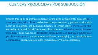 CUENCAS PRODUCIDAS POR SUBDUCCIÓN
Existen tres tipos de cuencas asociadas a una zona convergente, estas son ante
arco, post arco y de colisión, todas tienen rasgos comunes y pueden ser descritas
como un solo grupo, son pequeñas, lineares, se forman sobre corteza intermedia,
normalmente son de edad Cretácico y Terciario, son rellenadas con sedimentos
inmaduros, estás cuencas se desarrollan rápidamente y se destruyen rápidamente
por la convergencia, su desarrollo tectónico es complejo, es principalmente
compresional aunque existen fallas transcurrentes y bloques afallados.
 