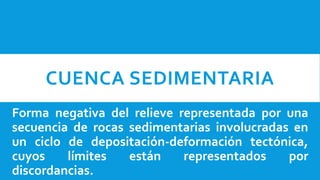 CUENCA SEDIMENTARIA
Forma negativa del relieve representada por una
secuencia de rocas sedimentarias involucradas en
un ciclo de depositación-deformación tectónica,
cuyos límites están representados por
discordancias.
 