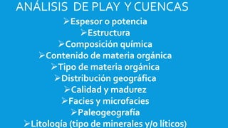 Espesor o potencia
Estructura
Composición química
Contenido de materia orgánica
Tipo de materia orgánica
Distribución geográfica
Calidad y madurez
Facies y microfacies
Paleogeografía
Litología (tipo de minerales y/o líticos)
ANÁLISIS DE PLAY Y CUENCAS
 