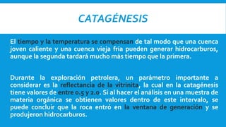 CATAGÉNESIS
El tiempo y la temperatura se compensan de tal modo que una cuenca
joven caliente y una cuenca vieja fría pueden generar hidrocarburos,
aunque la segunda tardará mucho más tiempo que la primera.
Durante la exploración petrolera, un parámetro importante a
considerar es la reflectancia de la vitrinita, la cual en la catagénesis
tiene valores de entre 0.5 y 2.0. Si al hacer el análisis en una muestra de
materia orgánica se obtienen valores dentro de este intervalo, se
puede concluir que la roca entró en la ventana de generación y se
produjeron hidrocarburos.
 