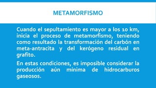 METAMORFISMO
Cuando el sepultamiento es mayor a los 10 km,
inicia el proceso de metamorfismo, teniendo
como resultado la transformación del carbón en
meta-antracita y del kerógeno residual en
grafito.
En estas condiciones, es imposible considerar la
producción aún mínima de hidrocarburos
gaseosos.
 
