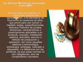 Las Normas Mexicanas (conocidas
como NMX)
Son aquellas que elabore un
organismo nacional de
normalización, o la Secretaría de
Economía en ausencia de ellos,
que prevé para uso común y
repetido reglas, especificaciones,
atributos métodos de prueba,
directrices, características o
prescripciones aplicables a un
producto, proceso, instalación,
sistema, actividad, servicio o
método de producción u
operación, así como aquellas
relativas a terminología,
simbología, embalaje, marcado o
etiquetado. La diferencia con las
primeras, es que estas normas no
son obligatorias, sino de
cumplimiento voluntario.
 