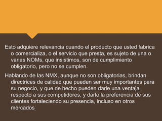 Esto adquiere relevancia cuando el producto que usted fabrica
o comercializa, o el servicio que presta, es sujeto de una o
varias NOMs, que insistimos, son de cumplimiento
obligatorio, pero no se cumplen.
Hablando de las NMX, aunque no son obligatorias, brindan
directrices de calidad que pueden ser muy importantes para
su negocio, y que de hecho pueden darle una ventaja
respecto a sus competidores, y darle la preferencia de sus
clientes fortaleciendo su presencia, incluso en otros
mercados.
 