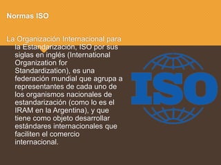 Normas ISO
La Organización Internacional para
la Estandarización, ISO por sus
siglas en inglés (International
Organization for
Standardization), es una
federación mundial que agrupa a
representantes de cada uno de
los organismos nacionales de
estandarización (como lo es el
IRAM en la Argentina), y que
tiene como objeto desarrollar
estándares internacionales que
faciliten el comercio
internacional.
 