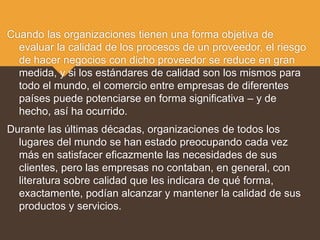 Cuando las organizaciones tienen una forma objetiva de
evaluar la calidad de los procesos de un proveedor, el riesgo
de hacer negocios con dicho proveedor se reduce en gran
medida, y si los estándares de calidad son los mismos para
todo el mundo, el comercio entre empresas de diferentes
países puede potenciarse en forma significativa – y de
hecho, así ha ocurrido.
Durante las últimas décadas, organizaciones de todos los
lugares del mundo se han estado preocupando cada vez
más en satisfacer eficazmente las necesidades de sus
clientes, pero las empresas no contaban, en general, con
literatura sobre calidad que les indicara de qué forma,
exactamente, podían alcanzar y mantener la calidad de sus
productos y servicios.
 