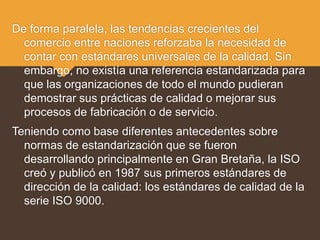 De forma paralela, las tendencias crecientes del
comercio entre naciones reforzaba la necesidad de
contar con estándares universales de la calidad. Sin
embargo, no existía una referencia estandarizada para
que las organizaciones de todo el mundo pudieran
demostrar sus prácticas de calidad o mejorar sus
procesos de fabricación o de servicio.
Teniendo como base diferentes antecedentes sobre
normas de estandarización que se fueron
desarrollando principalmente en Gran Bretaña, la ISO
creó y publicó en 1987 sus primeros estándares de
dirección de la calidad: los estándares de calidad de la
serie ISO 9000.
 