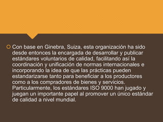  Con base en Ginebra, Suiza, esta organización ha sido
desde entonces la encargada de desarrollar y publicar
estándares voluntarios de calidad, facilitando así la
coordinación y unificación de normas internacionales e
incorporando la idea de que las prácticas pueden
estandarizarse tanto para beneficiar a los productores
como a los compradores de bienes y servicios.
Particularmente, los estándares ISO 9000 han jugado y
juegan un importante papel al promover un único estándar
de calidad a nivel mundial.
 