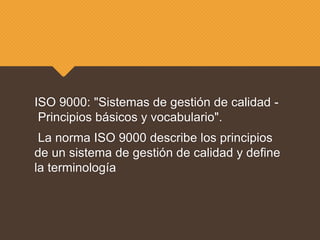 ISO 9000: "Sistemas de gestión de calidad -
Principios básicos y vocabulario".
La norma ISO 9000 describe los principios
de un sistema de gestión de calidad y define
la terminología
 