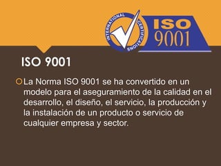ISO 9001
La Norma ISO 9001 se ha convertido en un
modelo para el aseguramiento de la calidad en el
desarrollo, el diseño, el servicio, la producción y
la instalación de un producto o servicio de
cualquier empresa y sector.
 
