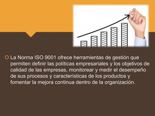  La Norma ISO 9001 ofrece herramientas de gestión que
permiten definir las políticas empresariales y los objetivos de
calidad de las empresas, monitorear y medir el desempeño
de sus procesos y características de los productos y
fomentar la mejora continua dentro de la organización.
 