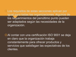 Los requisitos de estas secciones aplican por
igual para todas las organizaciones. Algunos de
los requerimientos del penúltimo punto pueden
ser adaptados según las necesidades de la
organización.
Al contar con una certificación ISO 9001 se deja
en claro que la organización trabaja
constantemente para ofrecer productos y
servicios que satisfagan las expectativas de los
clientes.
 