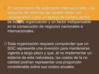 El cumplimiento de estándares internacionales y la
adopción de sistemas de calidad deben ser
considerados como un agente de cambio dentro
de toda la organización y un factor indispensable
en la consecución de negocios nacionales e
internacionales.
Toda organización requiere comprender que un
SGC representa una inversión para mantenerse
vigente a largo plazo y que, al no implementar un
sistema de esta naturaleza, los costos de la no
calidad podrían representar una proporción
considerable sobre sus costos anuales.
 