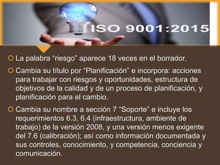  La palabra “riesgo” aparece 18 veces en el borrador.
 Cambia su título por “Planificación” e incorpora: acciones
para trabajar con riesgos y oportunidades, estructura de
objetivos de la calidad y de un proceso de planificación, y
planificación para el cambio.
 Cambia su nombre a sección 7 “Soporte” e incluye los
requerimientos 6.3, 6.4 (infraestructura, ambiente de
trabajo) de la versión 2008, y una versión menos exigente
del 7.6 (calibración); así como información documentada y
sus controles, conocimiento, y competencia, conciencia y
comunicación.
 