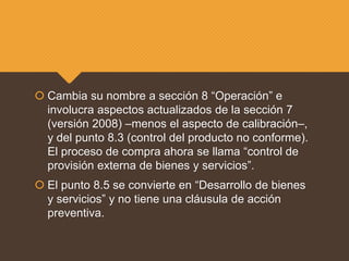  Cambia su nombre a sección 8 “Operación” e
involucra aspectos actualizados de la sección 7
(versión 2008) –menos el aspecto de calibración–,
y del punto 8.3 (control del producto no conforme).
El proceso de compra ahora se llama “control de
provisión externa de bienes y servicios”.
 El punto 8.5 se convierte en “Desarrollo de bienes
y servicios” y no tiene una cláusula de acción
preventiva.
 