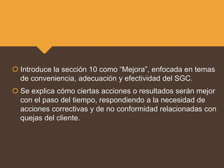  Introduce la sección 10 como “Mejora”, enfocada en temas
de conveniencia, adecuación y efectividad del SGC.
 Se explica cómo ciertas acciones o resultados serán mejor
con el paso del tiempo, respondiendo a la necesidad de
acciones correctivas y de no conformidad relacionadas con
quejas del cliente.
 