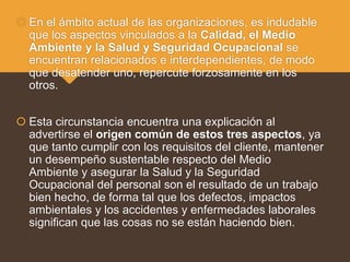  En el ámbito actual de las organizaciones, es indudable
que los aspectos vinculados a la Calidad, el Medio
Ambiente y la Salud y Seguridad Ocupacional se
encuentran relacionados e interdependientes, de modo
que desatender uno, repercute forzosamente en los
otros.
 Esta circunstancia encuentra una explicación al
advertirse el origen común de estos tres aspectos, ya
que tanto cumplir con los requisitos del cliente, mantener
un desempeño sustentable respecto del Medio
Ambiente y asegurar la Salud y la Seguridad
Ocupacional del personal son el resultado de un trabajo
bien hecho, de forma tal que los defectos, impactos
ambientales y los accidentes y enfermedades laborales
significan que las cosas no se están haciendo bien.
 