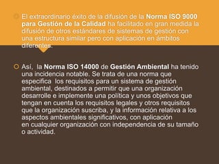  El extraordinario éxito de la difusión de la Norma ISO 9000
para Gestión de la Calidad ha facilitado en gran medida la
difusión de otros estándares de sistemas de gestión con
una estructura similar pero con aplicación en ámbitos
diferentes.
 Así, la Norma ISO 14000 de Gestión Ambiental ha tenido
una incidencia notable. Se trata de una norma que
especifica los requisitos para un sistema de gestión
ambiental, destinados a permitir que una organización
desarrolle e implemente una política y unos objetivos que
tengan en cuenta los requisitos legales y otros requisitos
que la organización suscriba, y la información relativa a los
aspectos ambientales significativos, con aplicación
en cualquier organización con independencia de su tamaño
o actividad.
 