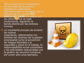  Pero el éxito de la implantación
de los sistemas de gestión
basados en estándares
internacionales no se agota con la
difusión de las normas ISO
9000 e ISO 14000. En efecto, en
los últimos años se está
produciendo, siguiendo la
senda abierta por las exitosas
normas,
 un importante proceso de emisión
de nuevos
estándares, relacionados con
ámbitos tan diversos de la gestión
empresarial como la prevención
de riesgos laborales y la
seguridad y salud en el trabajo, la
responsabilidad social corporativa
o las actividades relacionadas con
la gestión de recursos humanos,
por poner sólo unos ejemplos.
 