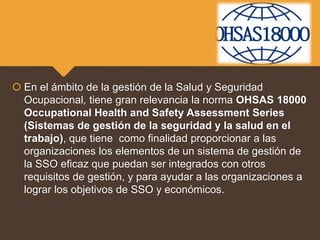  En el ámbito de la gestión de la Salud y Seguridad
Ocupacional, tiene gran relevancia la norma OHSAS 18000
Occupational Health and Safety Assessment Series
(Sistemas de gestión de la seguridad y la salud en el
trabajo), que tiene como finalidad proporcionar a las
organizaciones los elementos de un sistema de gestión de
la SSO eficaz que puedan ser integrados con otros
requisitos de gestión, y para ayudar a las organizaciones a
lograr los objetivos de SSO y económicos.
 
