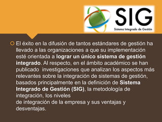  El éxito en la difusión de tantos estándares de gestión ha
llevado a las organizaciones a que su implementación
esté orientada a lograr un único sistema de gestión
integrado. Al respecto, en el ámbito académico se han
publicado investigaciones que analizan los aspectos más
relevantes sobre la integración de sistemas de gestión,
basados principalmente en la definición de Sistema
Integrado de Gestión (SIG), la metodología de
integración, los niveles
de integración de la empresa y sus ventajas y
desventajas.
 