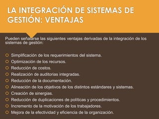 LA INTEGRACIÓN DE SISTEMAS DE
GESTIÓN: VENTAJAS
Pueden señalarse las siguientes ventajas derivadas de la integración de los
sistemas de gestión:
 Simplificación de los requerimientos del sistema.
 Optimización de los recursos.
 Reducción de costos.
 Realización de auditorias integradas.
 Reducción de la documentación.
 Alineación de los objetivos de los distintos estándares y sistemas.
 Creación de sinergias.
 Reducción de duplicaciones de políticas y procedimientos.
 Incremento de la motivación de los trabajadores.
 Mejora de la efectividad y eficiencia de la organización.
 