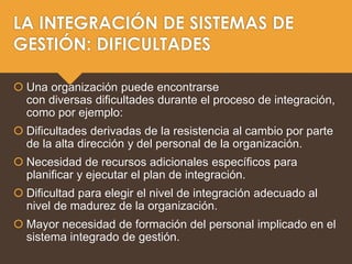LA INTEGRACIÓN DE SISTEMAS DE
GESTIÓN: DIFICULTADES
 Una organización puede encontrarse
con diversas dificultades durante el proceso de integración,
como por ejemplo:
 Dificultades derivadas de la resistencia al cambio por parte
de la alta dirección y del personal de la organización.
 Necesidad de recursos adicionales específicos para
planificar y ejecutar el plan de integración.
 Dificultad para elegir el nivel de integración adecuado al
nivel de madurez de la organización.
 Mayor necesidad de formación del personal implicado en el
sistema integrado de gestión.
 