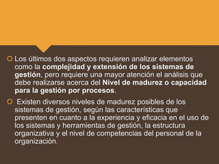  Los últimos dos aspectos requieren analizar elementos
como la complejidad y extensión de los sistemas de
gestión, pero requiere una mayor atención el análisis que
debe realizarse acerca del Nivel de madurez o capacidad
para la gestión por procesos.
 Existen diversos niveles de madurez posibles de los
sistemas de gestión, según las características que
presenten en cuanto a la experiencia y eficacia en el uso de
los sistemas y herramientas de gestión, la estructura
organizativa y el nivel de competencias del personal de la
organización.
 