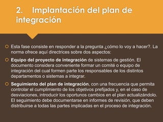 2. Implantación del plan de
integración
 Esta fase consiste en responder a la pregunta ¿cómo lo voy a hacer?. La
norma ofrece aquí directrices sobre dos aspectos:
 Equipo del proyecto de integración de sistemas de gestión. El
documento considera conveniente formar un comité o equipo de
integración del cual formen parte los responsables de los distintos
departamentos o sistemas a integrar.
 Seguimiento del plan de integración, con una frecuencia que permita
controlar el cumplimiento de los objetivos prefijados y, en el caso de
desviaciones, introducir los oportunos cambios en el plan actualizándolo.
El seguimiento debe documentarse en informes de revisión, que deben
distribuirse a todas las partes implicadas en el proceso de integración.
 