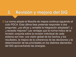 3. Revisión y mejora del SIG
 La norma adopta la filosofía de mejora continua siguiendo el
ciclo PDCA. Esta última fase pretende responder a dos
preguntas: ¿es eficaz y rentable la integración adoptada?, y
¿necesita mejoras? Las ventajas que la norma indica de la
revisión conjunta sobre la revisión individual de cada
sistema son tres: una visión global de los hechos y los
resultados, la mejora de la coherencia de las decisiones y la
determinación de las prioridades en los distintos elementos
del SIG aprovechando las sinergias.
 