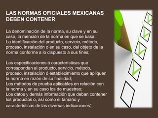 LAS NORMAS OFICIALES MEXICANAS
DEBEN CONTENER
La denominación de la norma, su clave y en su
caso, la mención de la norma en que se basa.
La identificación del producto, servicio, método,
proceso, instalación o en su caso, del objeto de la
norma conforme a lo dispuesto a sus fines;
Las especificaciones ó características que
correspondan al producto, servicio, método,
proceso, instalación ó establecimiento que apliquen
la norma en razón de su finalidad;
Los métodos de prueba aplicables en relación con
la norma y en su caso los de muestreo;
Los datos y demás información que deban contener
los productos o, así como el tamaño y
características de las diversas indicaciones;
 