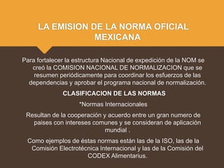 LA EMISION DE LA NORMA OFICIAL
MEXICANA
Para fortalecer la estructura Nacional de expedición de la NOM se
creó la COMISION NACIONAL DE NORMALIZACION que se
resumen periódicamente para coordinar los esfuerzos de las
dependencias y aprobar el programa nacional de normalización.
CLASIFICACION DE LAS NORMAS
*Normas Internacionales
Resultan de la cooperación y acuerdo entre un gran numero de
paises con intereses comunes y se consideran de aplicación
mundial .
Como ejemplos de éstas normas están las de la ISO, las de la
Comisión Electrotécnica Internacional y las de la Comisión del
CODEX Alimentarius.
 