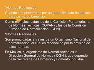 *Normas Regionales
Cuando son elaboradas por un grupo limitado de países
para su mutuo beneficio.
Como ejemplos, están las de la Comisión Panamericana
de Normas Técnicas (COPAN) y las de la Comisión
Europea de Normalización. (CEN).
*Normas Nacionales
Son promulgadas a través de un Organismo Nacional de
normalización, el cual es reconocido por la emisión de
tales normas.
En México, el organismo de Normalización es la
Dirección General de Normas ( DGN ), que depende
de la Secretaría de Comercio y Fomento Industrial.
 